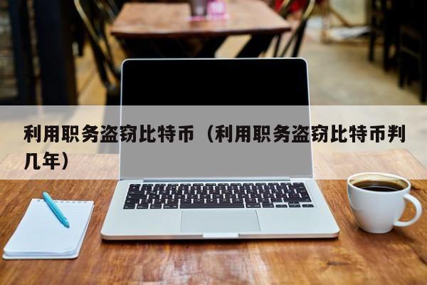 利用职务盗窃比特币(利用职务盗窃比特币判几年)
